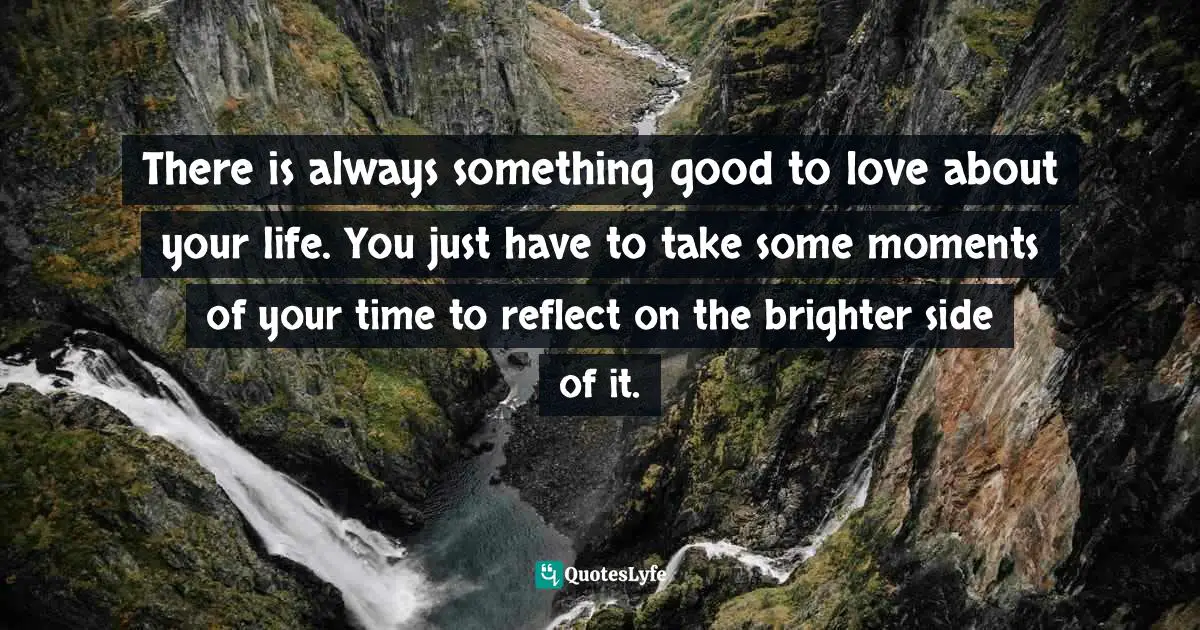 There is always something good to love about your life. You just have to take some moments of your time to reflect on the brighter side of it.