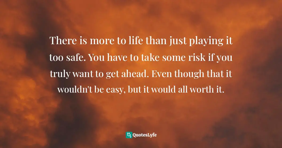 There is more to life than just playing it too safe. You have to take some risk if you truly want to get ahead. Even though that it wouldn't be easy, but it would all worth it.