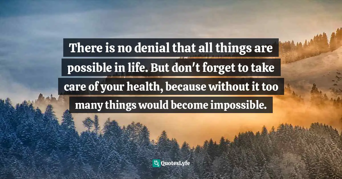 There is no denial that all things are possible in life. But don't forget to take care of your health, because without it too many things would become impossible.