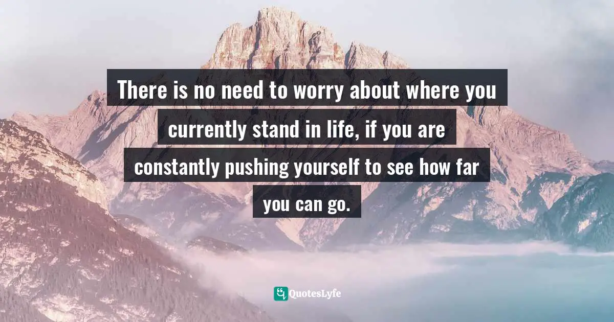 There is no need to worry about where you currently stand in life, if you are constantly pushing yourself to see how far you can go.