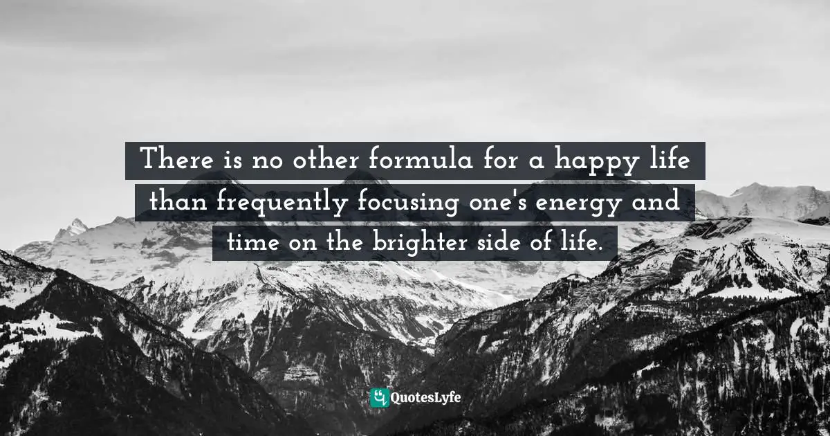 There is no other formula for a happy life than frequently focusing one's energy and time on the brighter side of life.