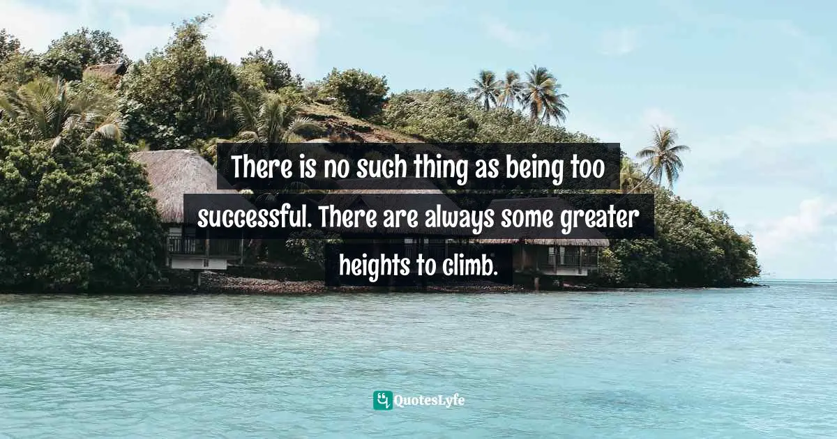 There is no such thing as being too successful. There are always some greater heights to climb.
