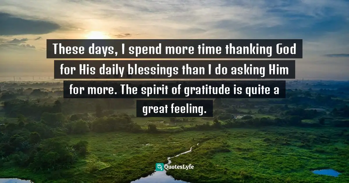 These days, I spend more time thanking God for His daily blessings than I do asking Him for more. The spirit of gratitude is quite a great feeling.