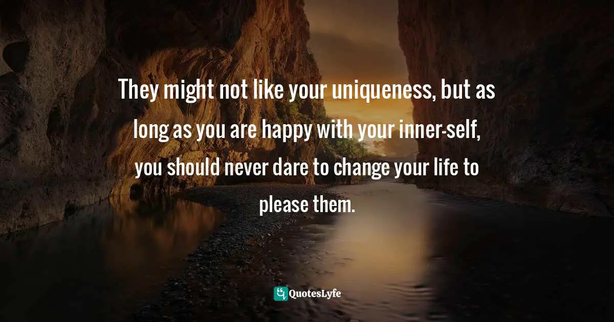 They might not like your uniqueness, but as long as you are happy with your inner-self, you should never dare to change your life to please them.