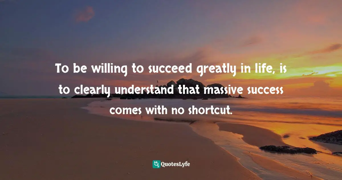 To be willing to succeed greatly in life, is to clearly understand that massive success comes with no shortcut.