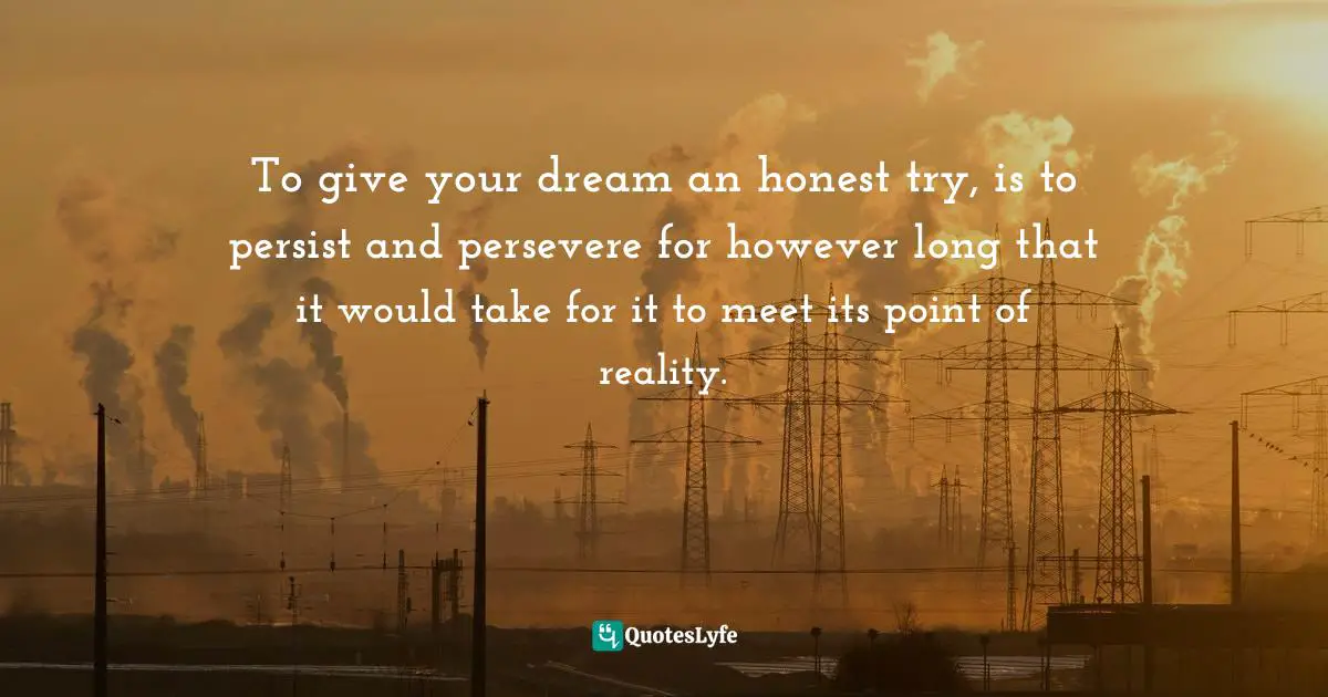 To give your dream an honest try, is to persist and persevere for however long that it would take for it to meet its point of reality.