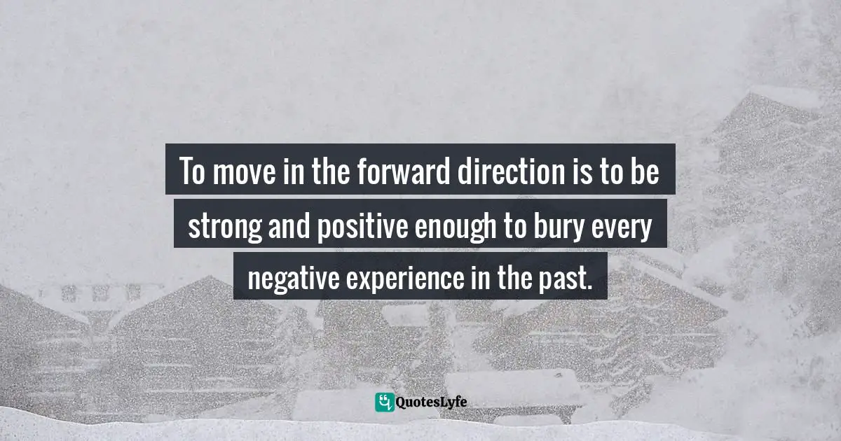 Negative Experience Quotes: "To move in the forward direction is to be strong and positive enough to bury every negative experience in the past."