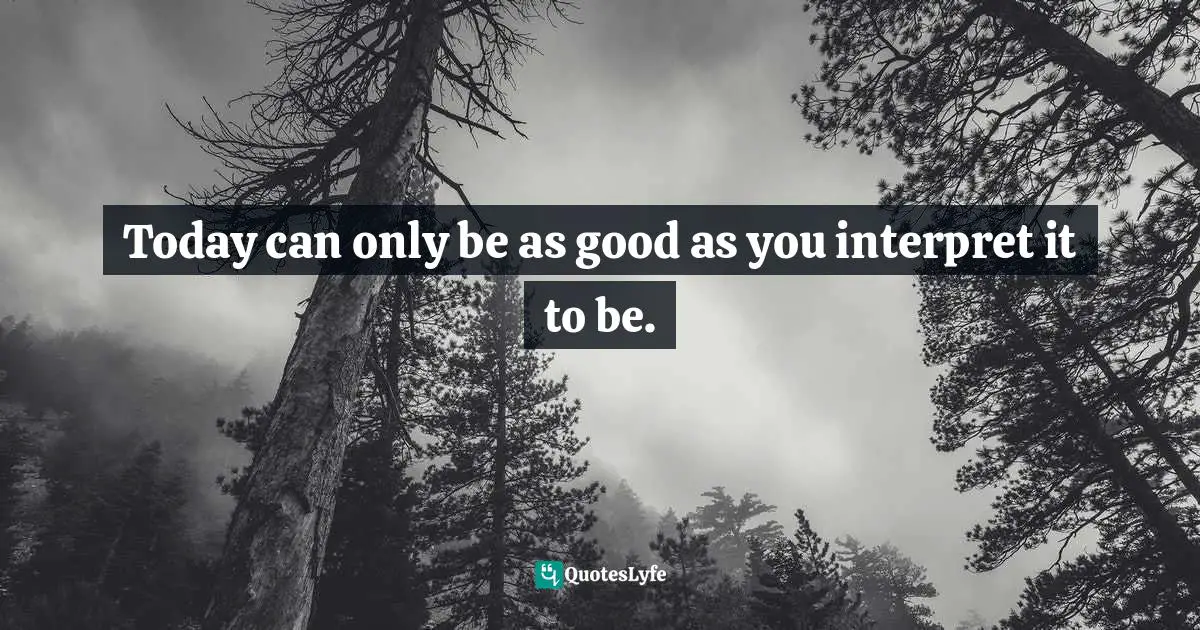 Today can only be as good as you interpret it to be.