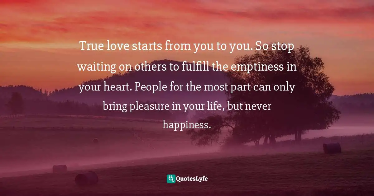 True love starts from you to you. So stop waiting on others to fulfill the emptiness in your heart. People for the most part can only bring pleasure in your life, but never happiness.