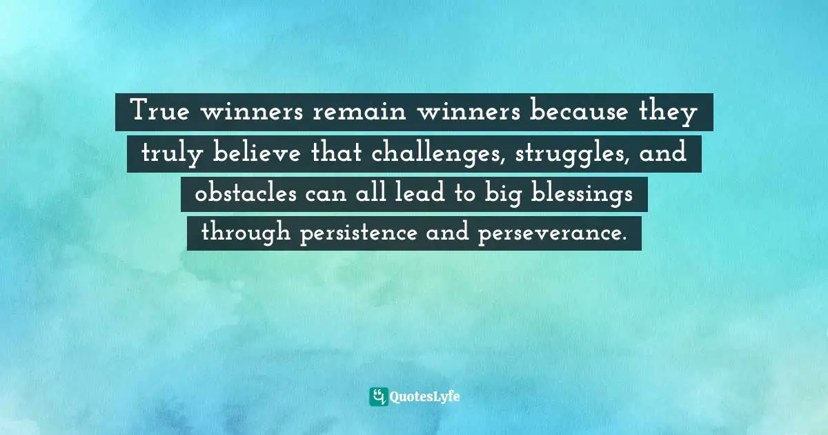 True winners remain winners because they truly believe that challenges, struggles, and obstacles can all lead to big blessings through persistence and perseverance.