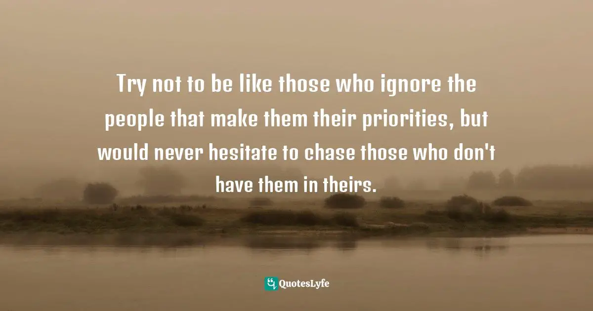Priority Quotes: "Try not to be like those who ignore the people that make them their priorities, but would never hesitate to chase those who don't have them in theirs."