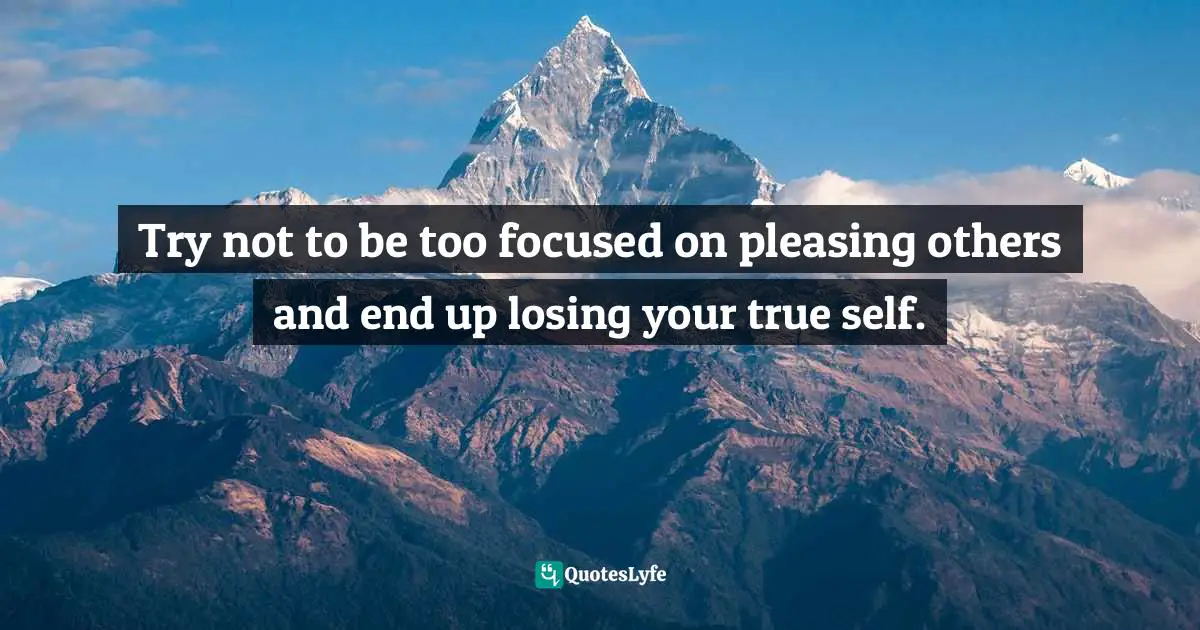 Try not to be too focused on pleasing others and end up losing your true self.