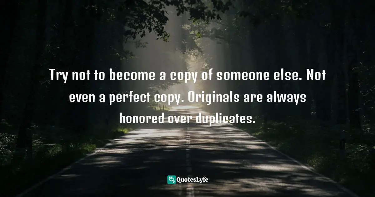 Duplicate Quotes: "Try not to become a copy of someone else. Not even a perfect copy. Originals are always honored over duplicates."