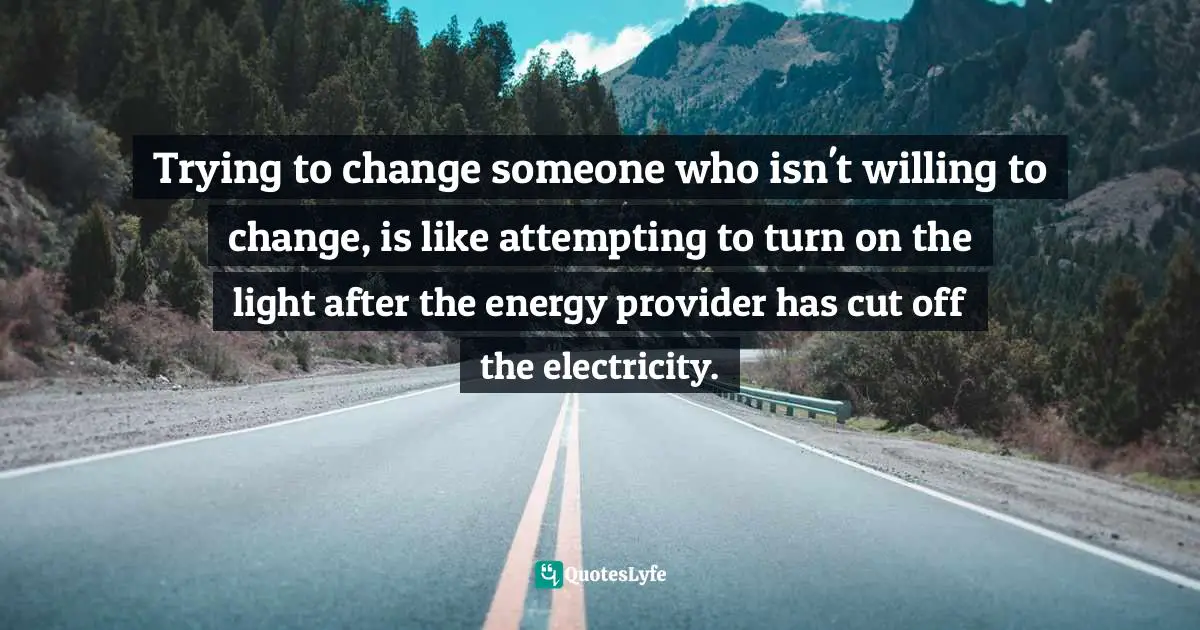 Trying To Change Quotes: "Trying to change someone who isn't willing to change, is like attempting to turn on the light after the energy provider has cut off the electricity."