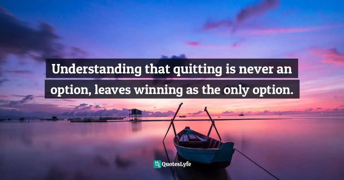 Understanding that quitting is never an option, leaves winning as the only option.