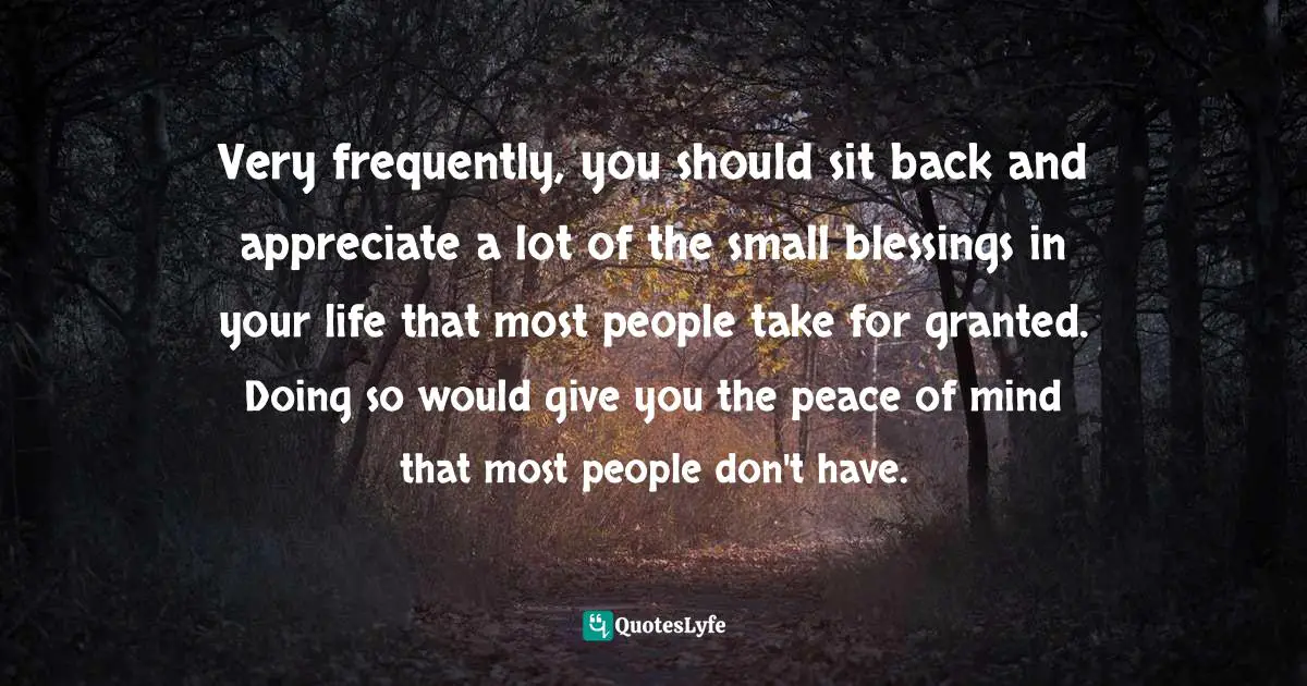 Very frequently, you should sit back and appreciate a lot of the small blessings in your life that most people take for granted. Doing so would give you the peace of mind that most people don't have.
