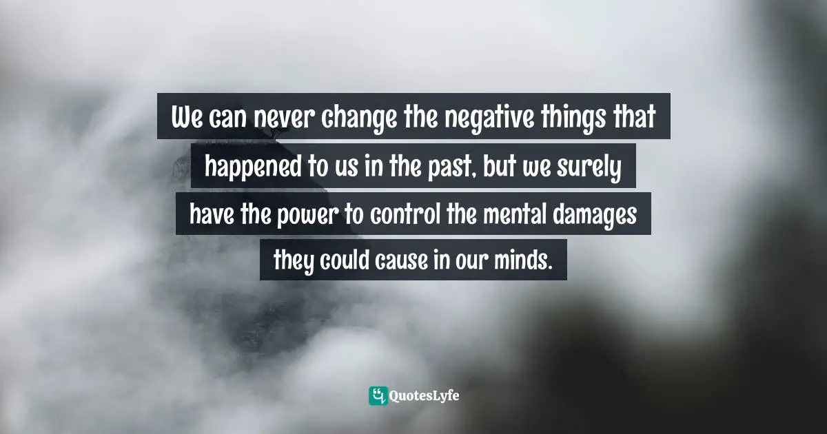 We can never change the negative things that happened to us in the past, but we surely have the power to control the mental damages they could cause in our minds.