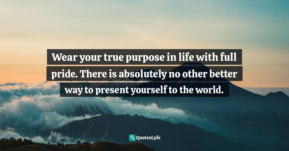 Wear your true purpose in life with full pride. There is absolutely no other better way to present yourself to the world.