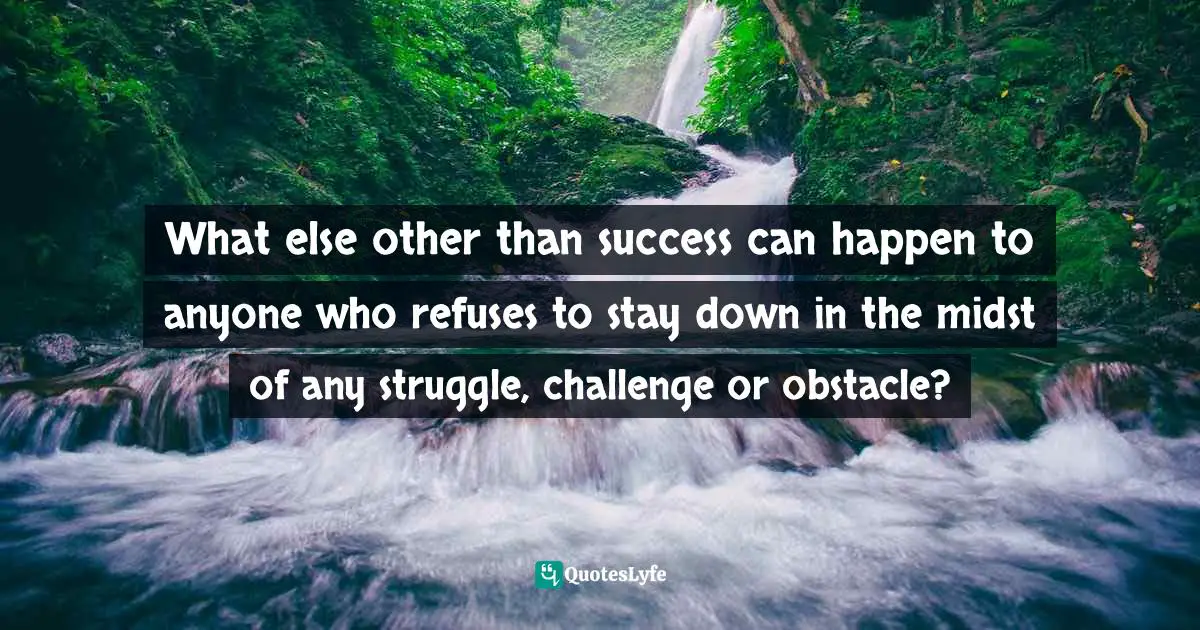What else other than success can happen to anyone who refuses to stay down in the midst of any struggle, challenge or obstacle?