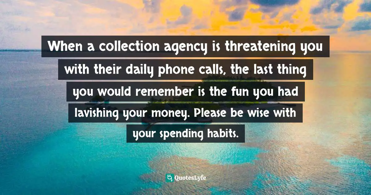 When a collection agency is threatening you with their daily phone calls, the last thing you would remember is the fun you had lavishing your money. Please be wise with your spending habits.