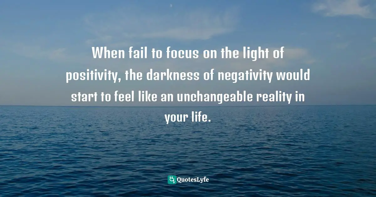 When fail to focus on the light of positivity, the darkness of negativity would start to feel like an unchangeable reality in your life.
