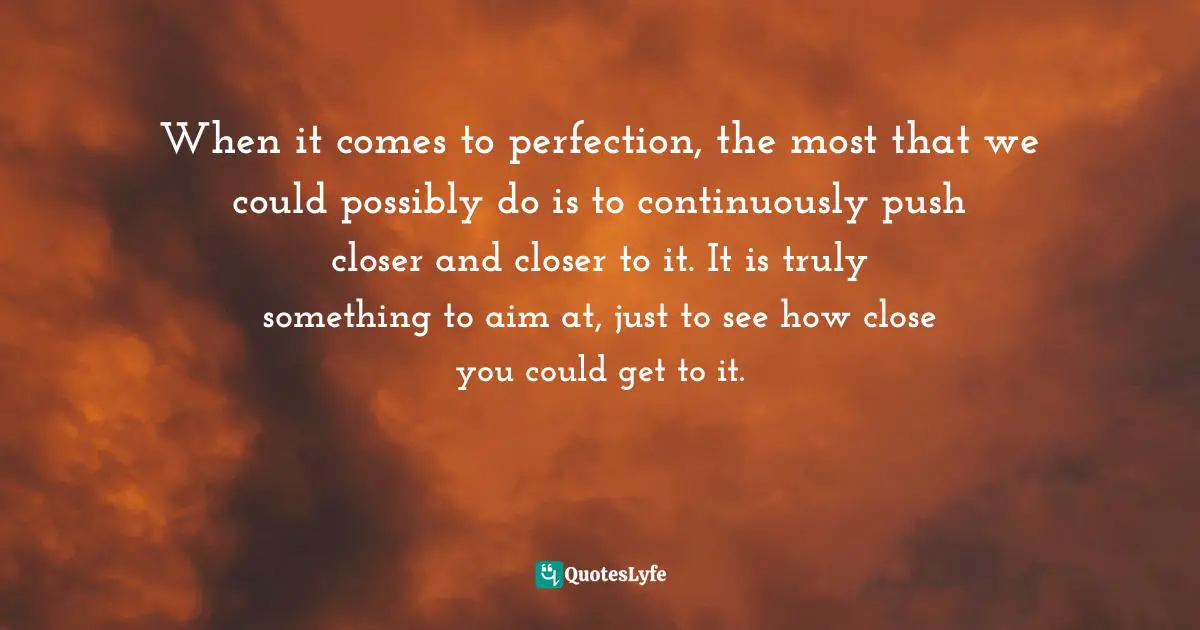 When it comes to perfection, the most that we could possibly do is to continuously push closer and closer to it. It is truly something to aim at, just to see how close you could get to it.