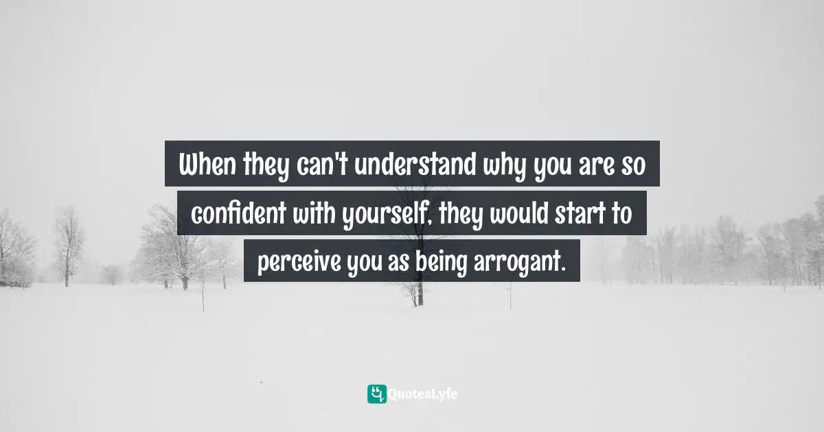 When they can't understand why you are so confident with yourself, they would start to perceive you as being arrogant.