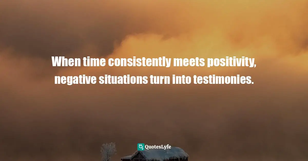 When time consistently meets positivity, negative situations turn into testimonies.
