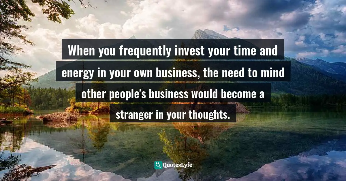 When you frequently invest your time and energy in your own business, the need to mind other people's business would become a stranger in your thoughts.