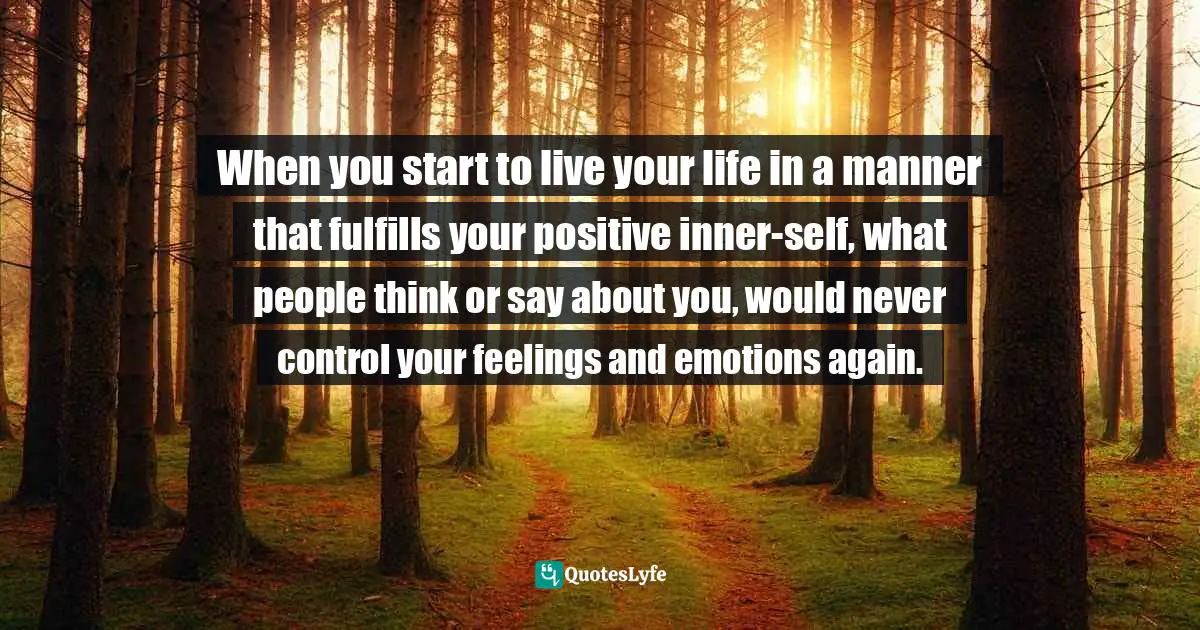 When you start to live your life in a manner that fulfills your positive inner-self, what people think or say about you, would never control your feelings and emotions again.