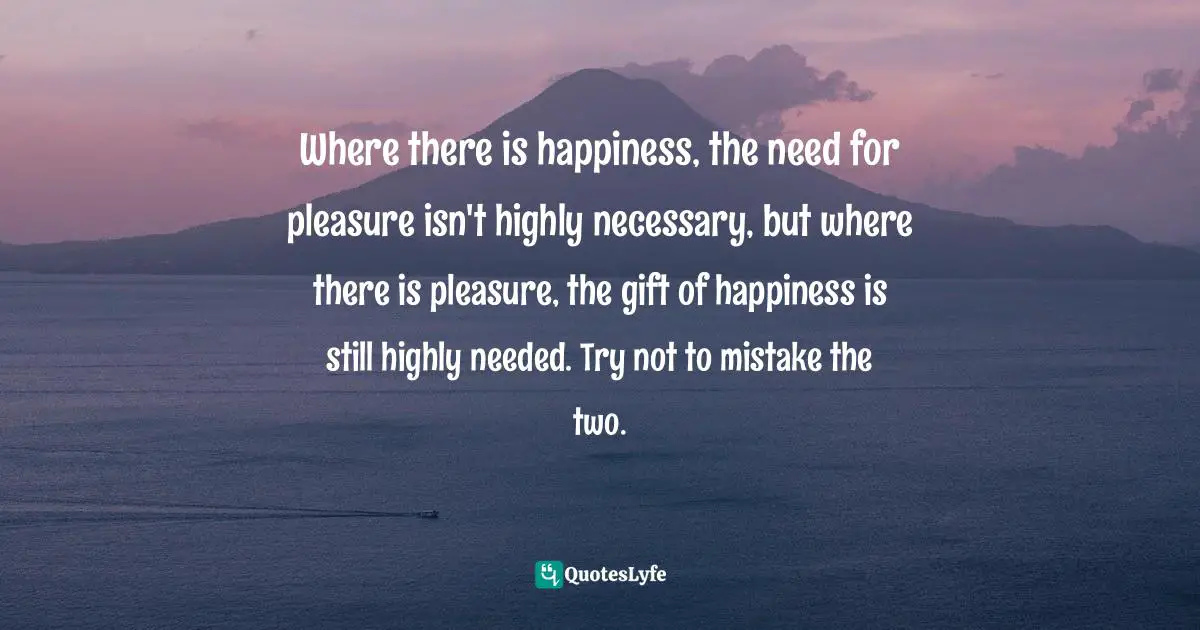 Where there is happiness, the need for pleasure isn't highly necessary, but where there is pleasure, the gift of happiness is still highly needed. Try not to mistake the two.