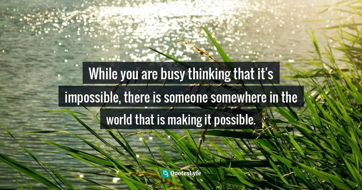 While you are busy thinking that it's impossible, there is someone somewhere in the world that is making it possible.