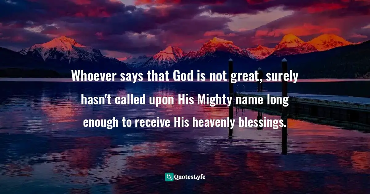 Whoever says that God is not great, surely hasn't called upon His Mighty name long enough to receive His heavenly blessings.
