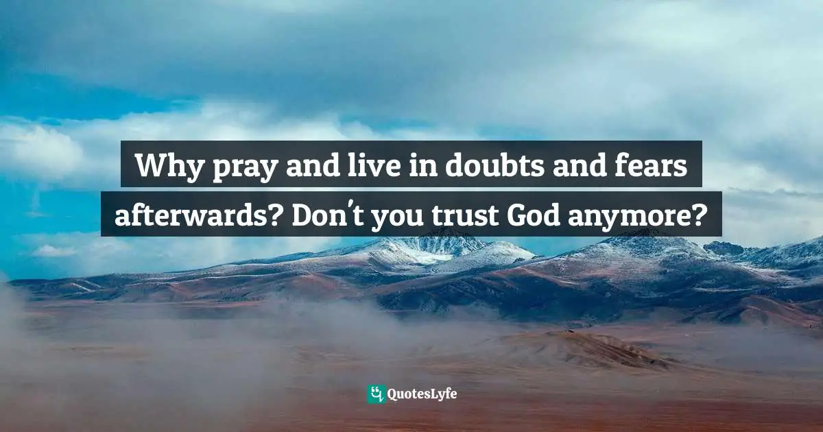 Why pray and live in doubts and fears afterwards? Don't you trust God anymore?