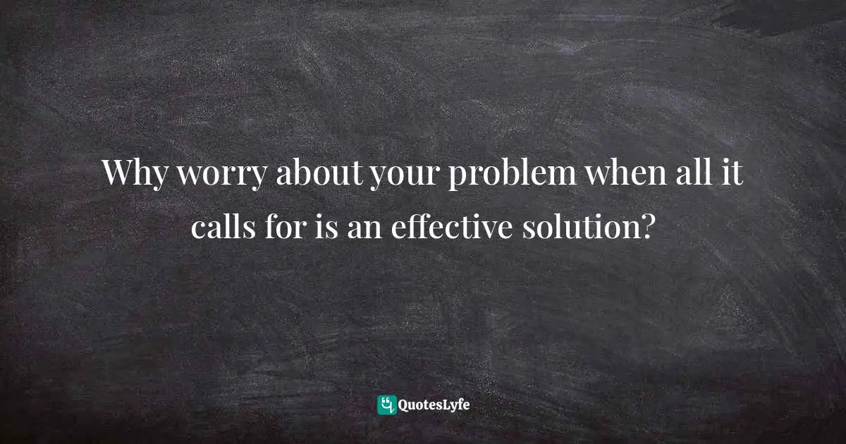 Why worry about your problem when all it calls for is an effective solution?