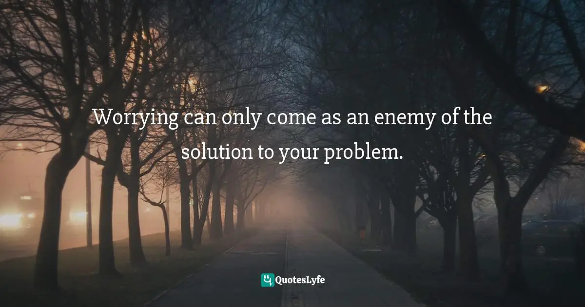 Worrying can only come as an enemy of the solution to your problem.