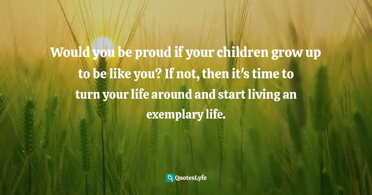  Quotes: Would you be proud if your children grow up to be like you? If not, then it's time to turn your life around and start living an exemplary life.