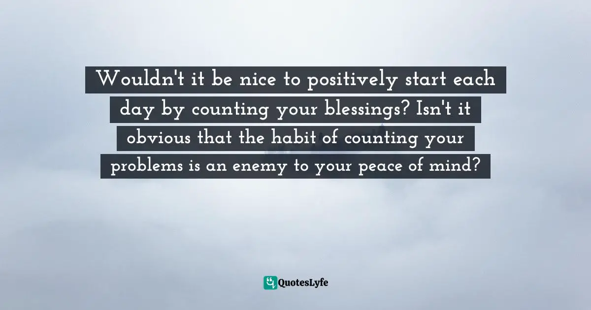 Wouldn't it be nice to positively start each day by counting your blessings? Isn't it obvious that the habit of counting your problems is an enemy to your peace of mind?