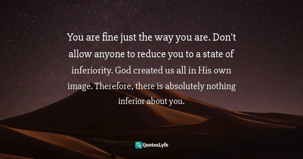 You are fine just the way you are. Don't allow anyone to reduce you to a state of inferiority. God created us all in His own image. Therefore, there is absolutely nothing inferior about you.