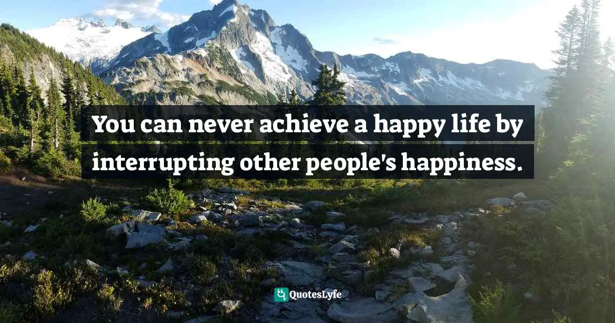 You can never achieve a happy life by interrupting other people's happiness.