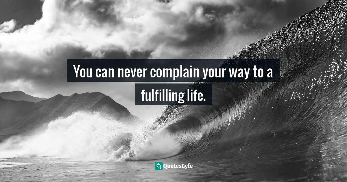 You can never complain your way to a fulfilling life.