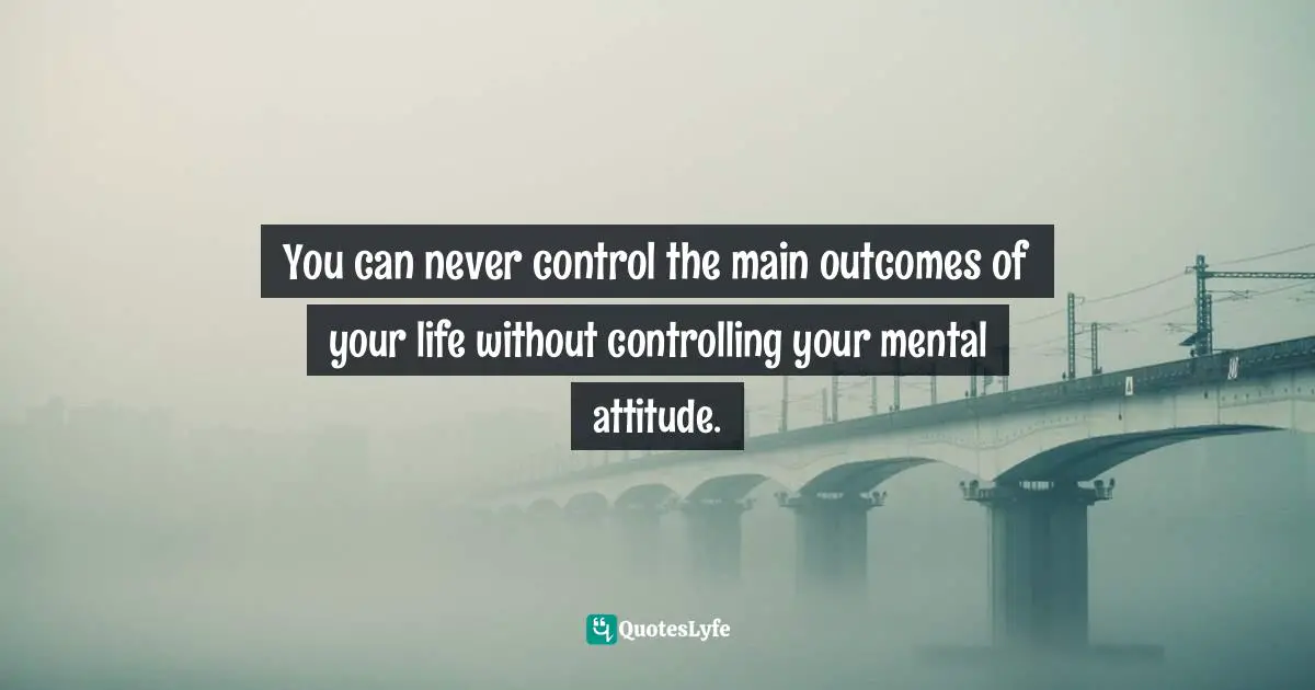 You can never control the main outcomes of your life without controlling your mental attitude.