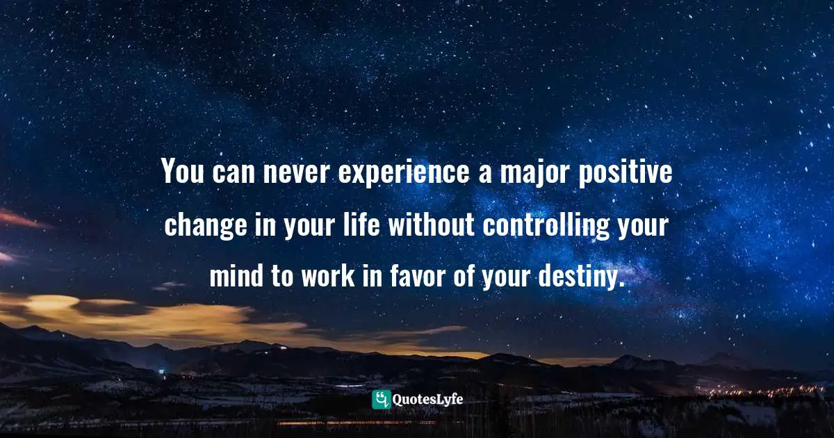 You can never experience a major positive change in your life without controlling your mind to work in favor of your destiny.