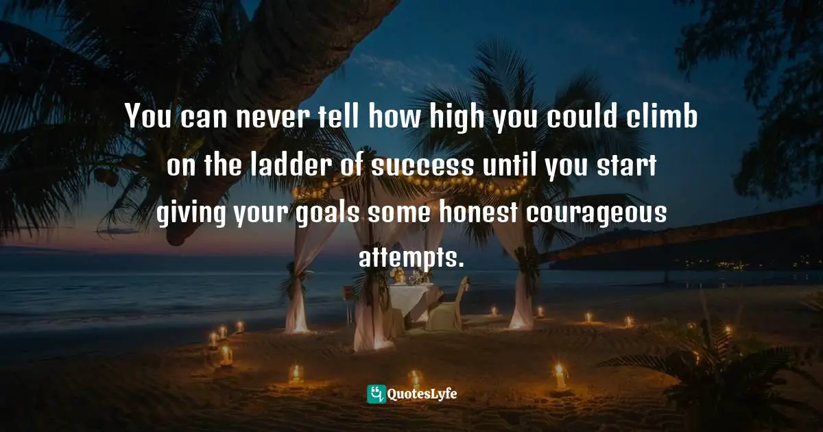 You can never tell how high you could climb on the ladder of success until you start giving your goals some honest courageous attempts.