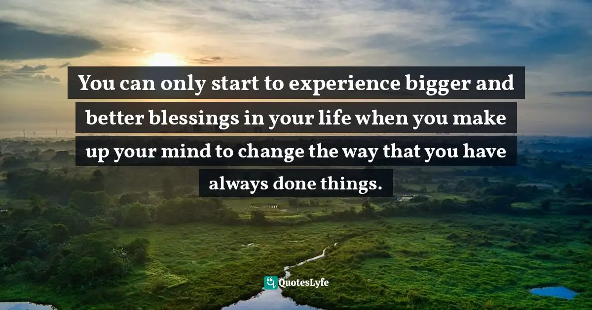  Quotes: You can only start to experience bigger and better blessings in your life when you make up your mind to change the way that you have always done things.