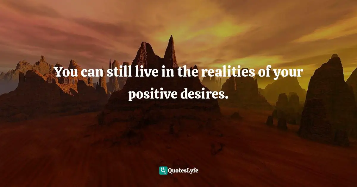 You can still live in the realities of your positive desires.