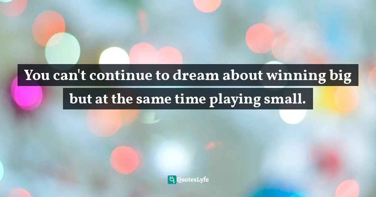 You can't continue to dream about winning big but at the same time playing small.
