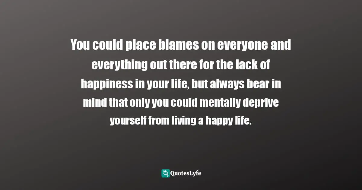 You could place blames on everyone and everything out there for the lack of happiness in your life, but always bear in mind that only you could mentally deprive yourself from living a happy life.