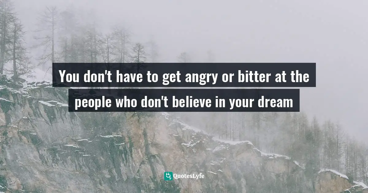 You don't have to get angry or bitter at the people who don't believe in your dream