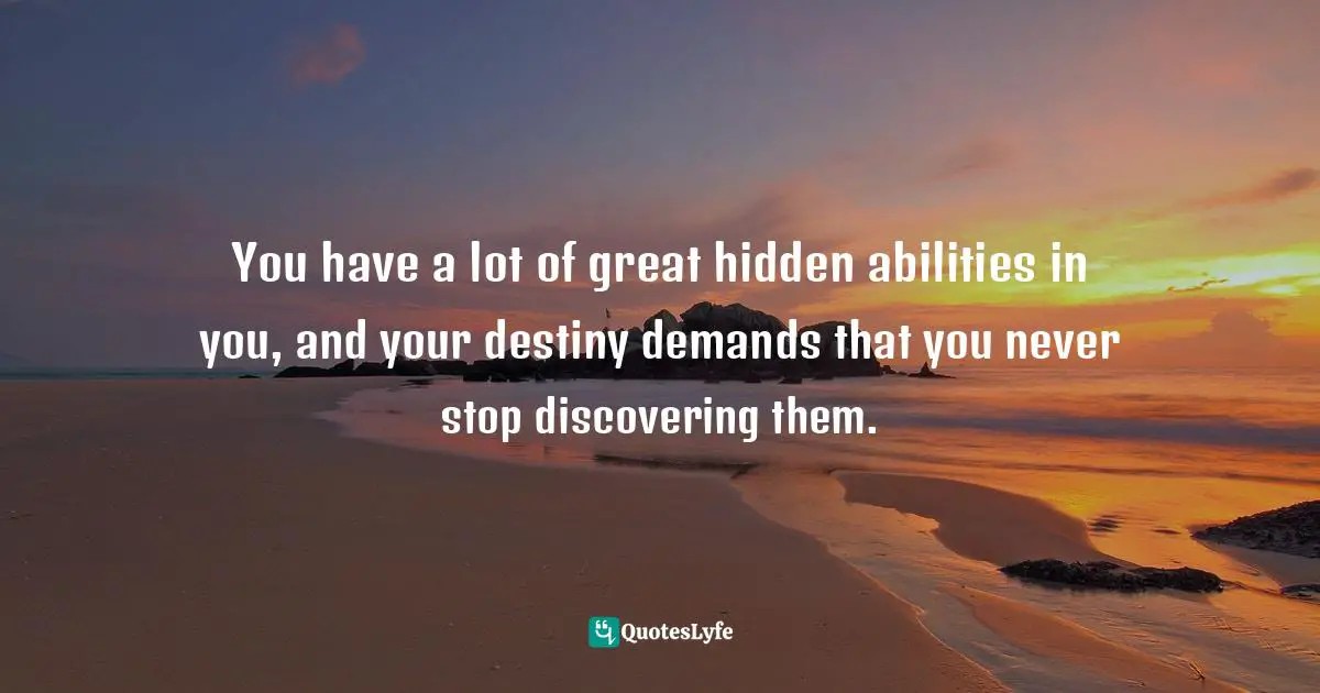 You have a lot of great hidden abilities in you, and your destiny demands that you never stop discovering them.